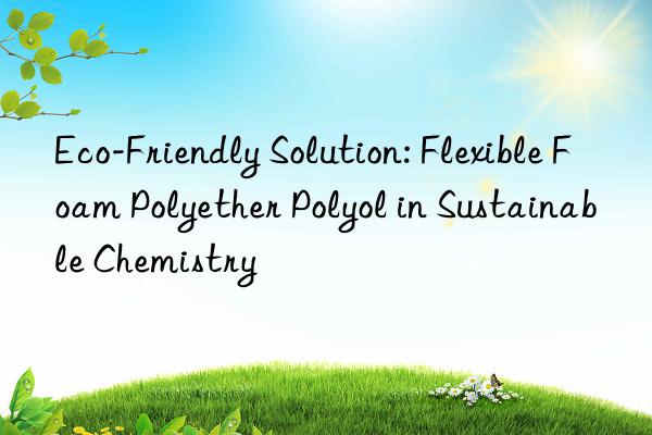 eco-friendly solution: flexible foam polyether polyol in sustainable chemistry