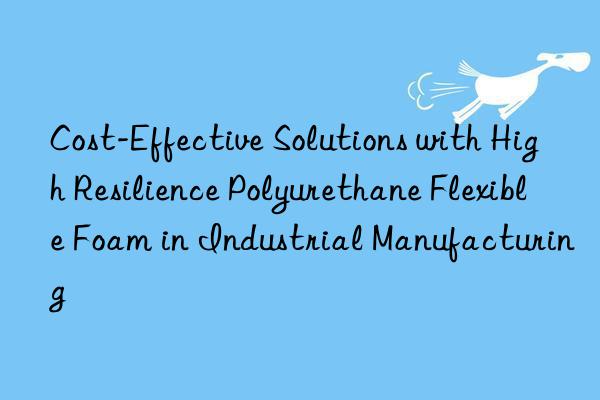 cost-effective solutions with high resilience polyurethane flexible foam in industrial manufacturing