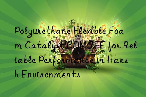 polyurethane flexible foam catalyst bdmaee for reliable performance in harsh environments