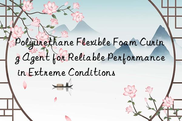 polyurethane flexible foam curing agent for reliable performance in extreme conditions