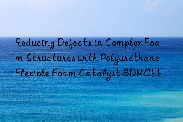 reducing defects in complex foam structures with polyurethane flexible foam catalyst bdmaee