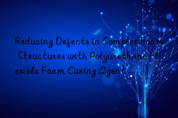 reducing defects in complex foam structures with polyurethane flexible foam curing agent
