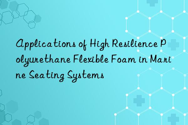 applications of high resilience polyurethane flexible foam in marine seating systems