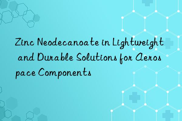 zinc neodecanoate in lightweight and durable solutions for aerospace components