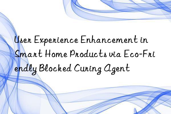 user experience enhancement in smart home products via eco-friendly blocked curing agent