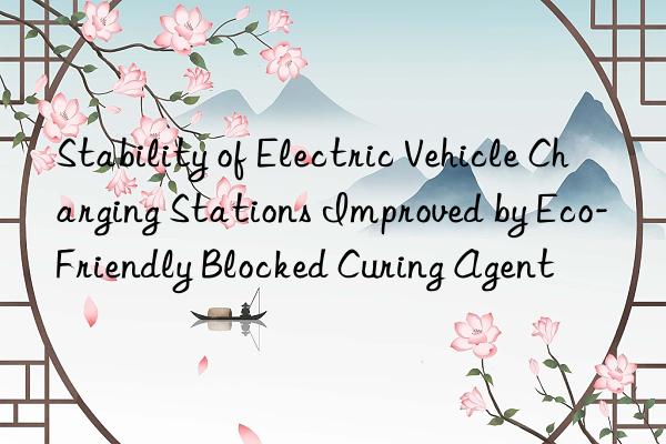 stability of electric vehicle charging stations improved by eco-friendly blocked curing agent
