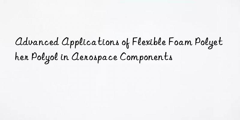 advanced applications of flexible foam polyether polyol in aerospace components