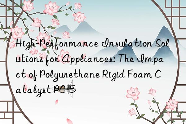 high-performance insulation solutions for appliances: the impact of polyurethane rigid foam catalyst pc-5
