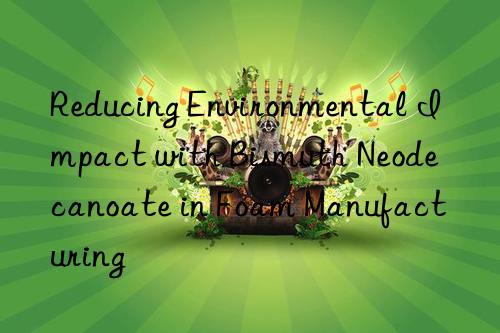 reducing environmental impact with bismuth neodecanoate in foam manufacturing