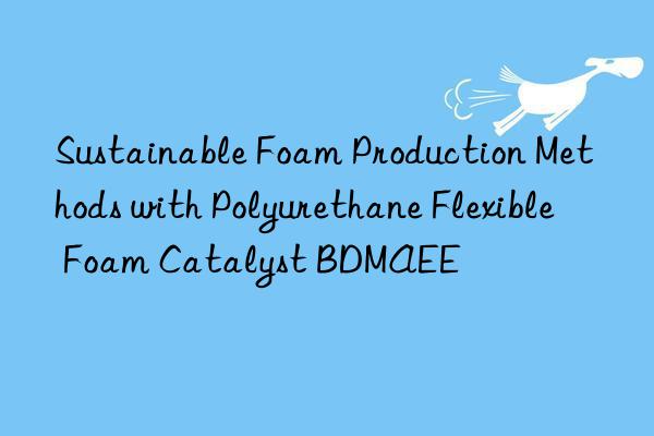 sustainable foam production methods with polyurethane flexible foam catalyst bdmaee