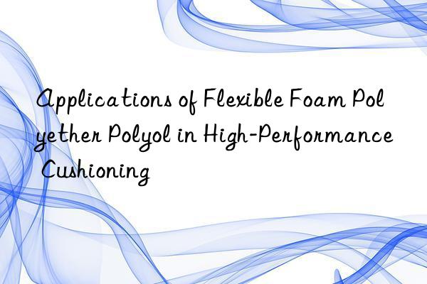 applications of flexible foam polyether polyol in high-performance cushioning