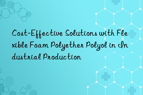 cost-effective solutions with flexible foam polyether polyol in industrial production