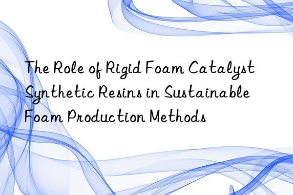 the role of rigid foam catalyst synthetic resins in sustainable foam production methods