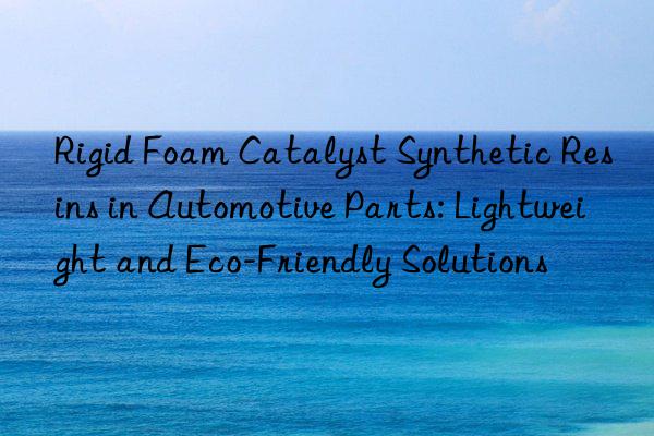 rigid foam catalyst synthetic resins in automotive parts: lightweight and eco-friendly solutions