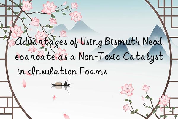 advantages of using bismuth neodecanoate as a non-toxic catalyst in insulation foams
