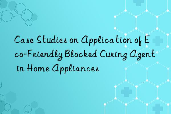 case studies on application of eco-friendly blocked curing agent in home appliances
