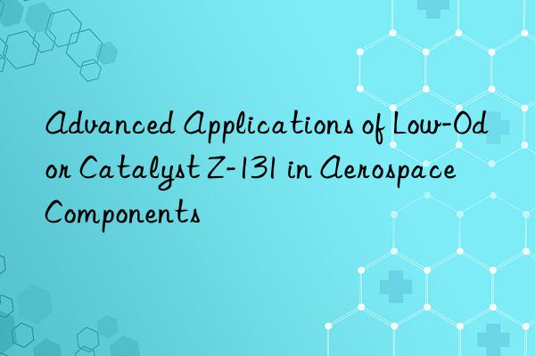 advanced applications of low-odor catalyst z-131 in aerospace components