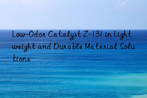 low-odor catalyst z-131 in lightweight and durable material solutions