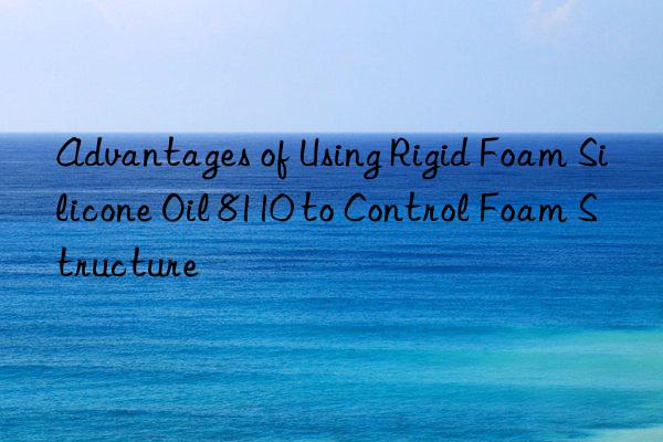 advantages of using rigid foam silicone oil 8110 to control foam structure