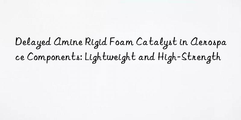 delayed amine rigid foam catalyst in aerospace components: lightweight and high-strength