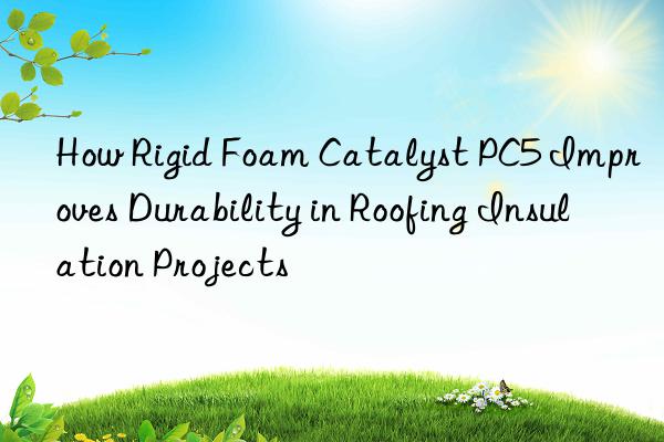 how rigid foam catalyst pc5 improves durability in roofing insulation projects