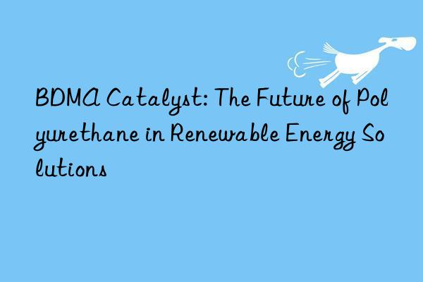 bdma catalyst: the future of polyurethane in renewable energy solutions