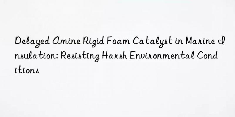 delayed amine rigid foam catalyst in marine insulation: resisting harsh environmental conditions