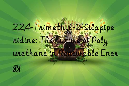 2,2,4-trimethyl-2-silapiperidine: the future of polyurethane in renewable energy