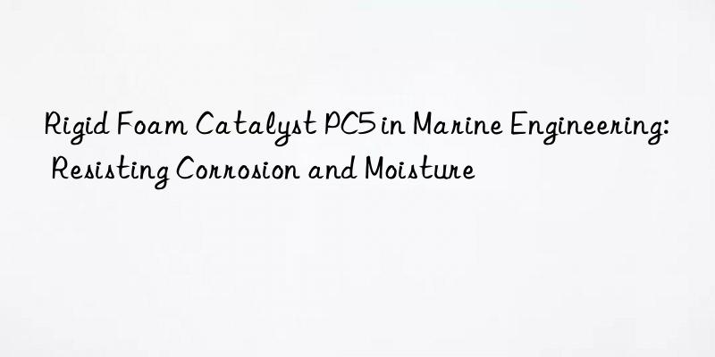 rigid foam catalyst pc5 in marine engineering: resisting corrosion and moisture