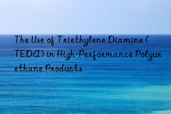 the use of triethylene diamine (teda) in high-performance polyurethane products