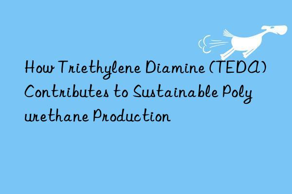 how triethylene diamine (teda) contributes to sustainable polyurethane production