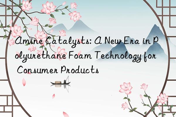 amine catalysts: a new era in polyurethane foam technology for consumer products