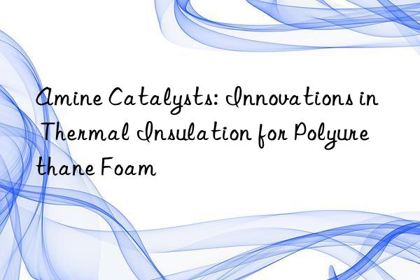 amine catalysts: innovations in thermal insulation for polyurethane foam