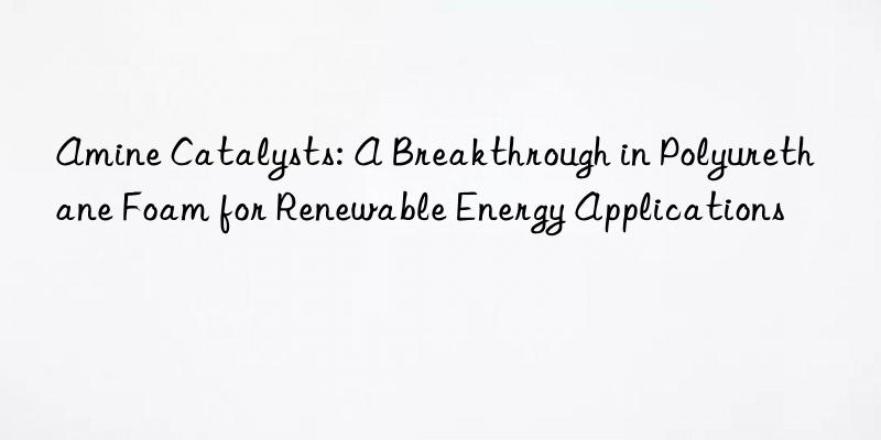 amine catalysts: a breakthrough in polyurethane foam for renewable energy applications