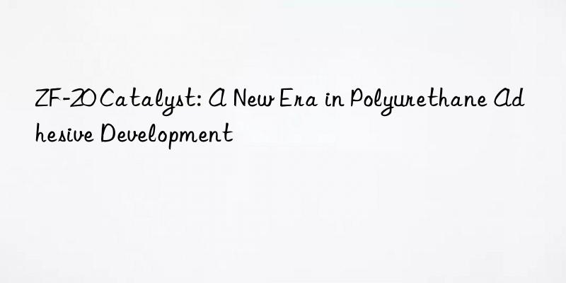 zf-20 catalyst: a new era in polyurethane adhesive development