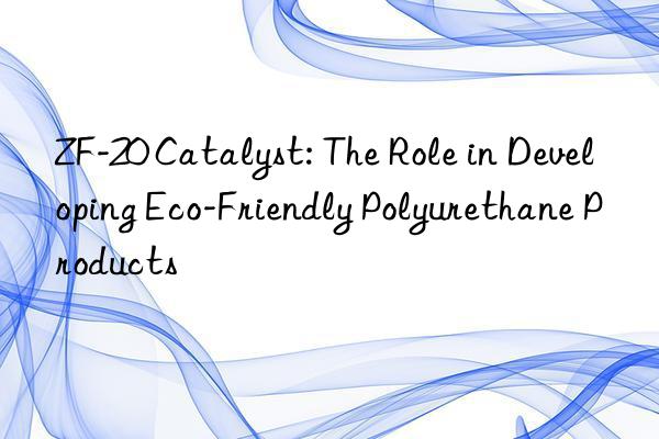 zf-20 catalyst: the role in developing eco-friendly polyurethane products