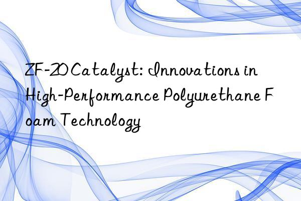zf-20 catalyst: innovations in high-performance polyurethane foam technology