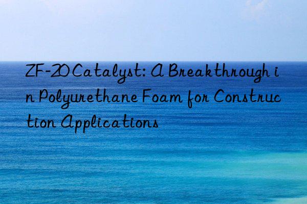 zf-20 catalyst: a breakthrough in polyurethane foam for construction applications