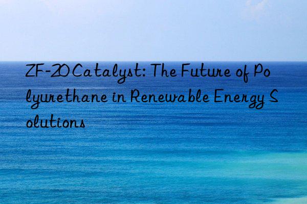 zf-20 catalyst: the future of polyurethane in renewable energy solutions