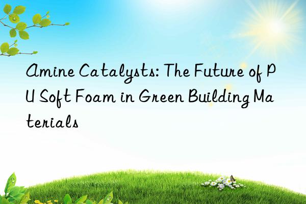 amine catalysts: the future of pu soft foam in green building materials