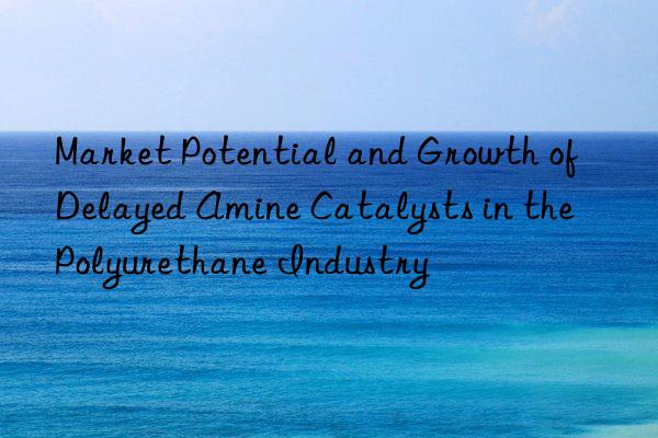 market potential and growth of delayed amine catalysts in the polyurethane industry