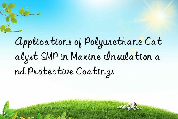 applications of polyurethane catalyst smp in marine insulation and protective coatings