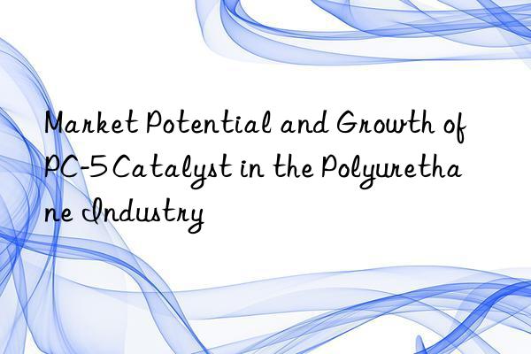market potential and growth of pc-5 catalyst in the polyurethane industry