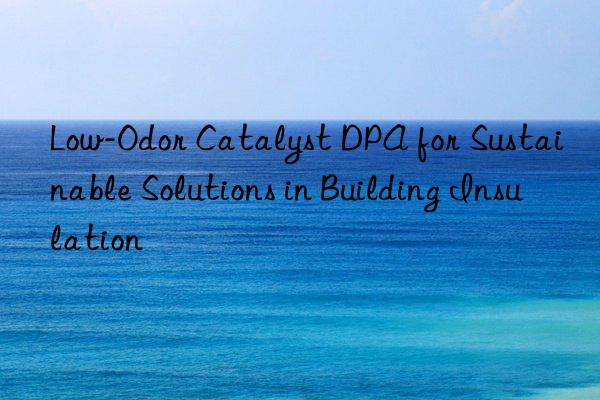 low-odor catalyst dpa for sustainable solutions in building insulation