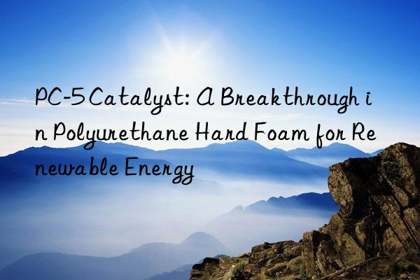 pc-5 catalyst: a breakthrough in polyurethane hard foam for renewable energy