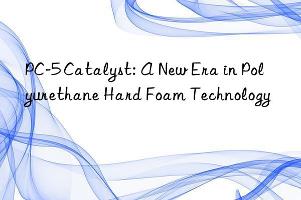 pc-5 catalyst: a new era in polyurethane hard foam technology