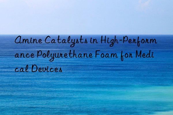 amine catalysts in high-performance polyurethane foam for medical devices