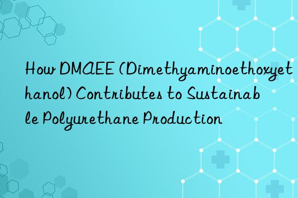 how dmaee (dimethyaminoethoxyethanol) contributes to sustainable polyurethane production