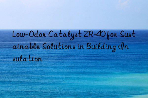 low-odor catalyst zr-40 for sustainable solutions in building insulation
