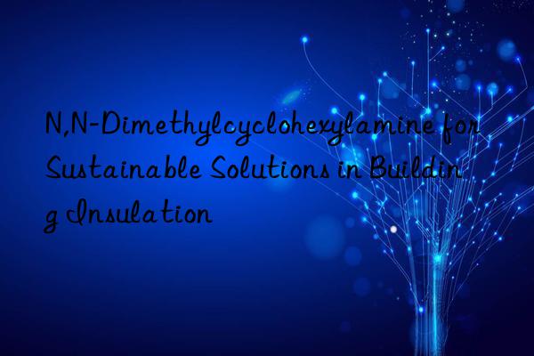 n,n-dimethylcyclohexylamine for sustainable solutions in building insulation
